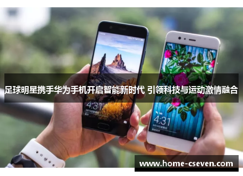 足球明星携手华为手机开启智能新时代 引领科技与运动激情融合