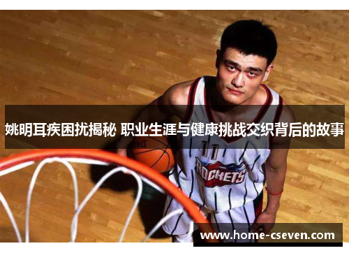 姚明耳疾困扰揭秘 职业生涯与健康挑战交织背后的故事
