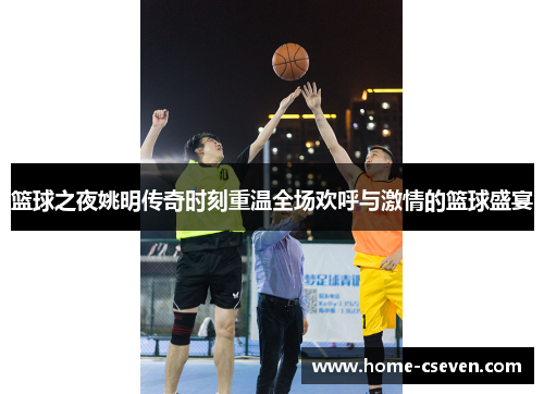 篮球之夜姚明传奇时刻重温全场欢呼与激情的篮球盛宴